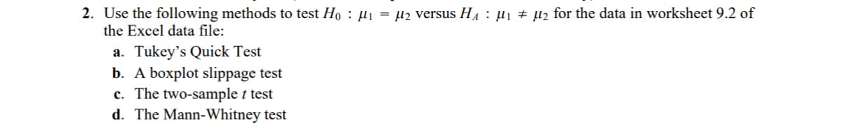 2. Use the following methods to test Hoμ₁ = μ2 versus H₁ µ₁ µ₂ for the data in worksheet 9.2 of
the Excel data file:
a. Tukey's Quick Test
b. A boxplot slippage test
c. The two-sample t test
d. The Mann-Whitney test