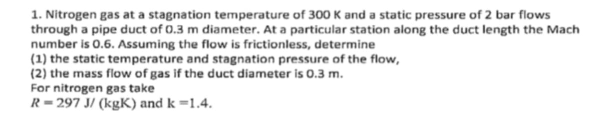 1. Nitrogen gas at a stagnation temperature of 300 K and a static pressure of 2 bar flows
through a pipe duct of 0.3 m diameter. At a particular station along the duct length the Mach
number is 0.6. Assuming the flow is frictionless, determine
(1) the static temperature and stagnation pressure of the flow,
(2) the mass flow of gas if the duct diameter is 0.3 m.
For nitrogen gas take
R=297 J/(kgK) and k =1.4.