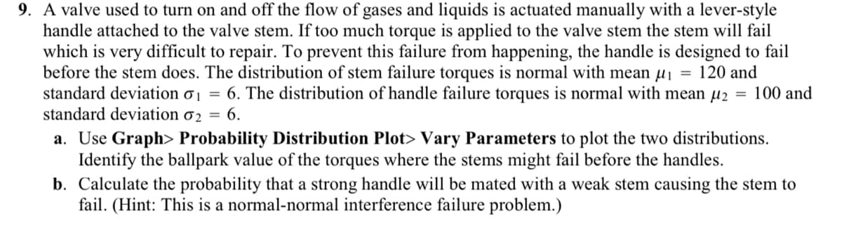 9. A valve used to turn on and off the flow of gases and liquids is actuated manually with a lever-style
handle attached to the valve stem. If too much torque is applied to the valve stem the stem will fail
which is very difficult to repair. To prevent this failure from happening, the handle is designed to fail
before the stem does. The distribution of stem failure torques is normal with mean μ₁ = 120 and
standard deviation o₁ = 6. The distribution of handle failure torques is normal with mean µ₂ = 100 and
standard deviation 02 = 6.
a. Use Graph> Probability Distribution Plot> Vary Parameters to plot the two distributions.
Identify the ballpark value of the torques where the stems might fail before the handles.
b. Calculate the probability that a strong handle will be mated with a weak stem causing the stem to
fail. (Hint: This is a normal-normal interference failure problem.)