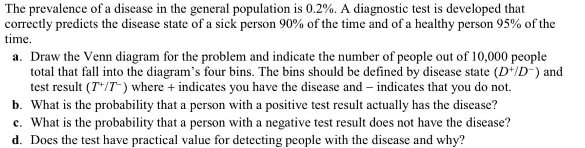 The prevalence of a disease in the general population is 0.2%. A diagnostic test is developed that
correctly predicts the disease state of a sick person 90% of the time and of a healthy person 95% of the
time.
a. Draw the Venn diagram for the problem and indicate the number of people out of 10,000 people
total that fall into the diagram's four bins. The bins should be defined by disease state (D+/D¯) and
test result (T+/T) where + indicates you have the disease and indicates that you do not.
b. What is the probability that a person with a positive test result actually has the disease?
c. What is the probability that a person with a negative test result does not have the disease?
d. Does the test have practical value for detecting people with the disease and why?