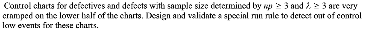 Control charts for defectives and defects with sample size determined by np ≥ 3 and λ ≥ 3 are very
cramped on the lower half of the charts. Design and validate a special run rule to detect out of control
low events for these charts.