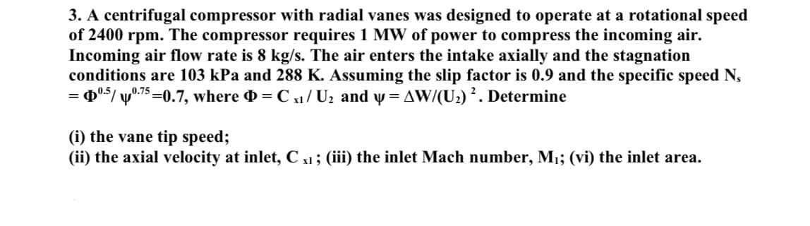 3. A centrifugal compressor with radial vanes was designed to operate at a rotational speed
of 2400 rpm. The compressor requires 1 MW of power to compress the incoming air.
Incoming air flow rate is 8 kg/s. The air enters the intake axially and the stagnation
conditions are 103 kPa and 288 K. Assuming the slip factor is 0.9 and the specific speed N₁
= $⁰.5/ p0.75=0.7, where = C x₁ / U₂ and y = AW/(U₂) ². Determine
(i) the vane tip speed;
(ii) the axial velocity at inlet, C x1 ; (iii) the inlet Mach number, M₁; (vi) the inlet area.