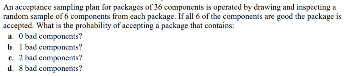 An acceptance sampling plan for packages of 36 components is operated by drawing and inspecting a
random sample of 6 components from each package. If all 6 of the components are good the package is
accepted. What is the probability of accepting a package that contains:
a. 0 bad components?
b. 1 bad components?
c. 2 bad components?
d. 8 bad components?