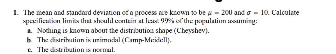 1. The mean and standard deviation of a process are known to be u = 200 and o= 10. Calculate
specification limits that should contain at least 99% of the population assuming:
a. Nothing is known about the distribution shape (Cheyshev).
b. The distribution is unimodal (Camp-Meidell).
c. The distribution is normal.