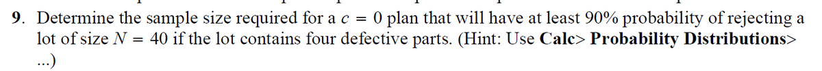 9. Determine the sample size required for a c = O plan that will have at least 90% probability of rejecting a
40 if the lot contains four defective parts. (Hint: Use Calc> Probability Distributions>
lot of size N =
...)