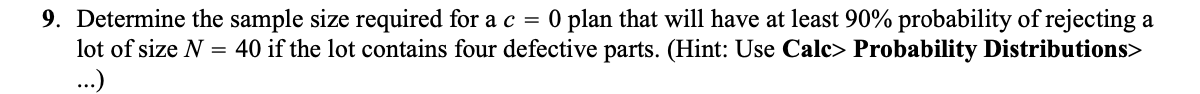 9. Determine the sample size required for a c = 0 plan that will have at least 90% probability of rejecting a
lot of size N = 40 if the lot contains four defective parts. (Hint: Use Calc> Probability Distributions>
...)