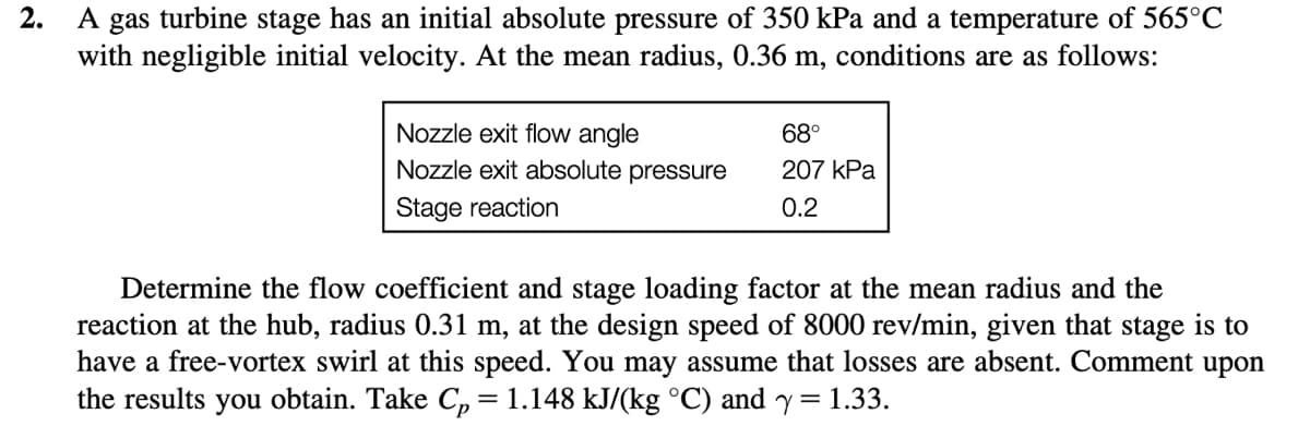 2.
A gas turbine stage has an initial absolute pressure of 350 kPa and a temperature of 565°C
with negligible initial velocity. At the mean radius, 0.36 m, conditions are as follows:
Nozzle exit flow angle
Nozzle exit absolute pressure
Stage reaction
68°
207 kPa
0.2
Determine the flow coefficient and stage loading factor at the mean radius and the
reaction at the hub, radius 0.31 m, at the design speed of 8000 rev/min, given that stage is to
have a free-vortex swirl at this speed. You may assume that losses are absent. Comment upon
the results you obtain. Take Cp ‚ = 1.148 kJ/(kg ˚°C) and y = 1.33.