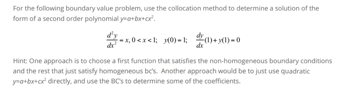 For the following boundary value problem, use the collocation method to determine a solution of the
form of a second order polynomial y=a+bx+cx².
d'y
dx²
=x, 0<x<1; y(0)=1; dy (1) + y(1) = 0
dx
Hint: One approach is to choose a first function that satisfies the non-homogeneous boundary conditions
and the rest that just satisfy homogeneous bc's. Another approach would be to just use quadratic
y=a+bx+cx² directly, and use the BC's to determine some of the coefficients.