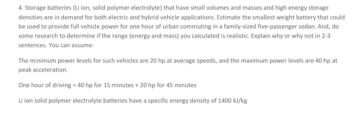 4. Storage batteries (Li ion, solid polymer electrolyte) that have small volumes and masses and high energy storage
densities are in demand for both electric and hybrid vehicle applications. Estimate the smallest weight battery that could
be used to provide full vehicle power for one hour of urban commuting in a family-sized five-passenger sedan. And, do
some research to determine if the range (energy and mass) you calculated is realistic. Explain why or why not in 2-3
sentences. You can assume:
The minimum power levels for such vehicles are 20 hp at average speeds, and the maximum power levels are 40 hp at
peak acceleration.
One hour of driving = 40 hp for 15 minutes + 20 hp for 45 minutes
Li ion solid polymer electrolyte batteries have a specific energy density of 1400 kJ/kg