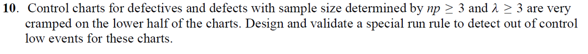 10. Control charts for defectives and defects with sample size determined by np ≥ 3 and λ ≥ 3 are very
cramped on the lower half of the charts. Design and validate a special run rule to detect out of control
low events for these charts.