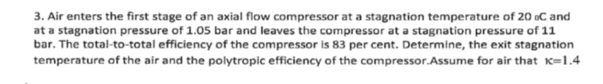 3. Air enters the first stage of an axial flow compressor at a stagnation temperature of 20 oC and
at a stagnation pressure of 1.05 bar and leaves the compressor at a stagnation pressure of 11
bar. The total-to-total efficiency of the compressor is 83 per cent. Determine, the exit stagnation
temperature of the air and the polytropic efficiency of the compressor.Assume for air that K=1.4