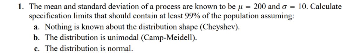 =
1. The mean and standard deviation of a process are known to be μ = 200 and o
specification limits that should contain at least 99% of the population assuming:
a. Nothing is known about the distribution shape (Cheyshev).
b. The distribution is unimodal (Camp-Meidell).
c. The distribution is normal.
10. Calculate