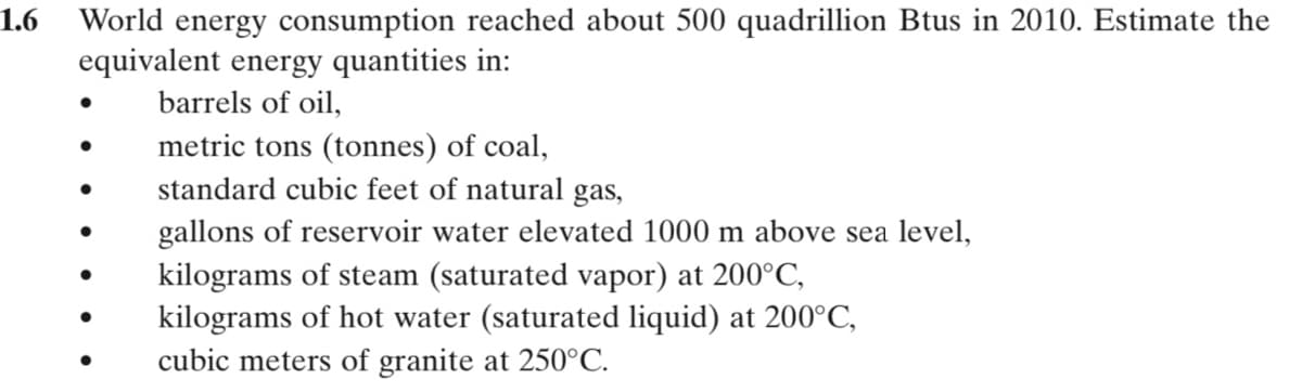 1.6
World energy consumption reached about 500 quadrillion Btus in 2010. Estimate the
equivalent energy quantities in:
barrels of oil,
metric tons (tonnes) of coal,
standard cubic feet of natural gas,
gallons of reservoir water elevated 1000 m above sea level,
kilograms of steam (saturated vapor) at 200°C,
kilograms of hot water (saturated liquid) at 200°C,
cubic meters of granite at 250°C.