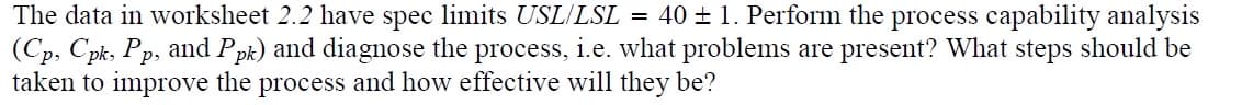 The data in worksheet 2.2 have spec limits USL/LSL = 40 ± 1. Perform the process capability analysis
(Cp, Cpk, Pp, and Ppk) and diagnose the process, i.e. what problems are present? What steps should be
taken to improve the process and how effective will they be?