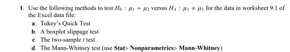 1. Use the following methods to test Hoμ₁ = μ2 versus H₁ μ₁ μ2 for the data in worksheet 9.1 of
the Excel data file:
a. Tukey's Quick Test
b. A boxplot slippage test
c. The two-sample t test
d. The Mann-Whitney test (use Stat> Nonparametrics> Mann-Whitney)