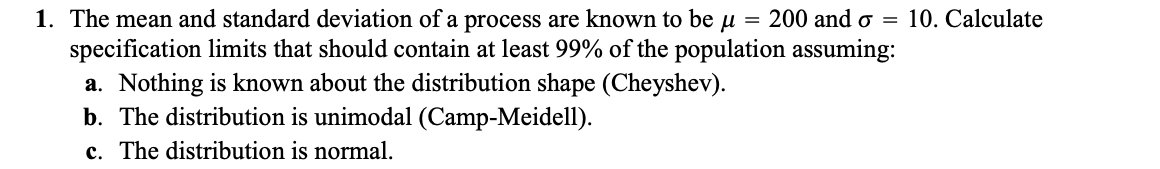 1. The mean and standard deviation of a process are known to be μ 200 and o = 10. Calculate
specification limits that should contain at least 99% of the population assuming:
a. Nothing is known about the distribution shape (Cheyshev).
b. The distribution is unimodal (Camp-Meidell).
c. The distribution is normal.