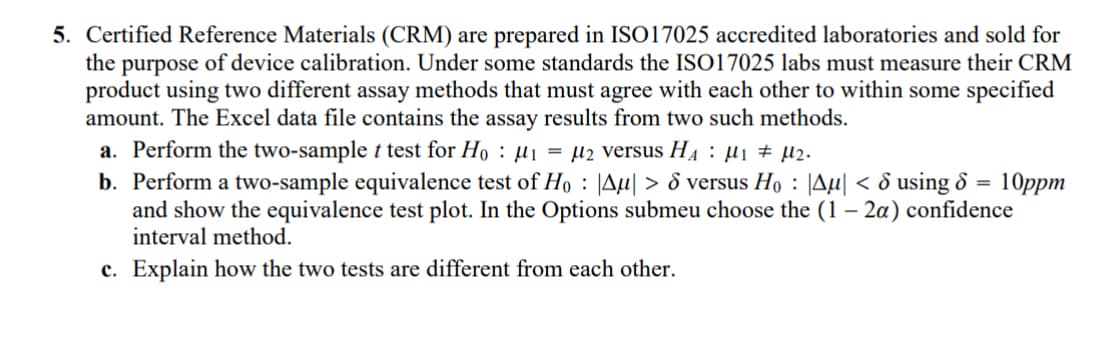 5. Certified Reference Materials (CRM) are prepared in ISO17025 accredited laboratories and sold for
the purpose of device calibration. Under some standards the ISO17025 labs must measure their CRM
product using two different assay methods that must agree with each other to within some specified
amount. The Excel data file contains the assay results from two such methods.
a. Perform the two-sample t test for Hoμ₁ =μ2 versus H₁ μ₁ μ2.
10ppm
b. Perform a two-sample equivalence test of Ho |Aμ| > 6 versus Ho|Aµ| < d using 6 =
and show the equivalence test plot. In the Options submeu choose the (1 - 2α) confidence
interval method.
c. Explain how the two tests are different from each other.