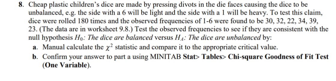 8. Cheap plastic children's dice are made by pressing divots in the die faces causing the dice to be
unbalanced, e.g. the side with a 6 will be light and the side with a 1 will be heavy. To test this claim,
dice were rolled 180 times and the observed frequencies of 1-6 were found to be 30, 32, 22, 34, 39,
23. (The data are in worksheet 9.8.) Test the observed frequencies to see if they are consistent with the
null hypothesis Ho: The dice are balanced versus HA: The dice are unbalanced by:
a. Manual calculate the x² statistic and compare it to the appropriate critical value.
b. Confirm your answer to part a using MINITAB Stat> Tables> Chi-square Goodness of Fit Test
(One Variable).