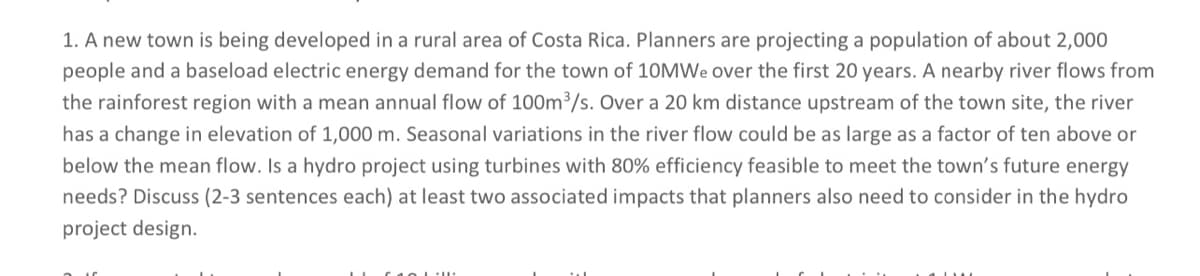1. A new town is being developed in a rural area of Costa Rica. Planners are projecting a population of about 2,000
people and a baseload electric energy demand for the town of 10MWe over the first 20 years. A nearby river flows from
the rainforest region with a mean annual flow of 100m³/s. Over a 20 km distance upstream of the town site, the river
has a change in elevation of 1,000 m. Seasonal variations in the river flow could be as large as a factor of ten above or
below the mean flow. Is a hydro project using turbines with 80% efficiency feasible to meet the town's future energy
needs? Discuss (2-3 sentences each) at least two associated impacts that planners also need to consider in the hydro
project design.