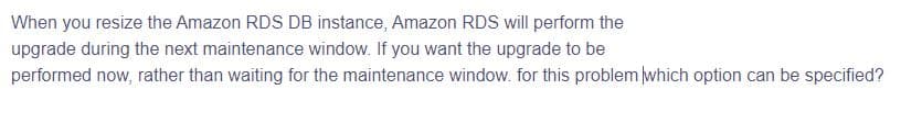 When you resize the Amazon RDS DB instance, Amazon RDS will perform the
upgrade during the next maintenance window. If you want the upgrade to be
performed now, rather than waiting for the maintenance window. for this problem which option can be specified?