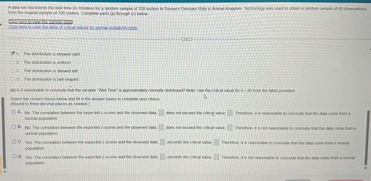 A data set represents the wait time (in minutes) for a random sample of 100 visitors to Disney's Dinosaur Ride in Animal Kingdom. Technology was used to obtain a random sample of 40 observations
from the original sample of 100 visitors. Complete parts (a) through (c) below
Click here to view the sample datal
Click here to view the table of critical values for normal probability plots.
CA. The distribution is skewed right
OB. The distribution is uniform.
OC. The distribution is skewed left.
OD. The distribution is bell-shaped
(c) Is it reasonable to conclude that the variable "Wait Time" is approximately normally distributed? Note: Use the critical value for n = 30 from the table provided.
Select the correct choice below and fill in the answer boxes to complete your choice.
(Round to three decimal places as needed)
OA. No. The correlation between the expected z-scores and the observed data,
normal population
OB. No. The correlation between the expected z-scores and the observed data,
normal population.
OC. Yes. The correlation between the expected z-scores and the observed data,
population
OD. Yes. The correlation between the expected z-scores and the observed data,
population.
does not exceed the critical value,
does not exceed the critical value,
exceeds the critical value,
exceeds the critical value,
Therefore, it is reasonable to conclude that the data come from a
Therefore, it is not reasonable to conclude that the data come from a
Therefore, it is reasonable to conclude that the data come from a normal
Therefore, it is not reasonable to conclude that the data come from a normal