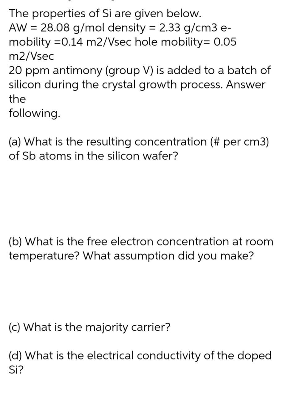 The properties of Si are given below.
AW = 28.08 g/mol density = 2.33 g/cm3 e-
mobility =0.14 m2/Vsec hole mobility= 0.05
m2/Vsec
%3D
20 ppm antimony (group V) is added to a batch of
silicon during the crystal growth process. Answer
the
following.
(a) What is the resulting concentration (# per cm3)
of Sb atoms in the silicon wafer?
(b) What is the free electron concentration at room
temperature? What assumption did you make?
(c) What is the majority carrier?
(d) What is the electrical conductivity of the doped
Si?
