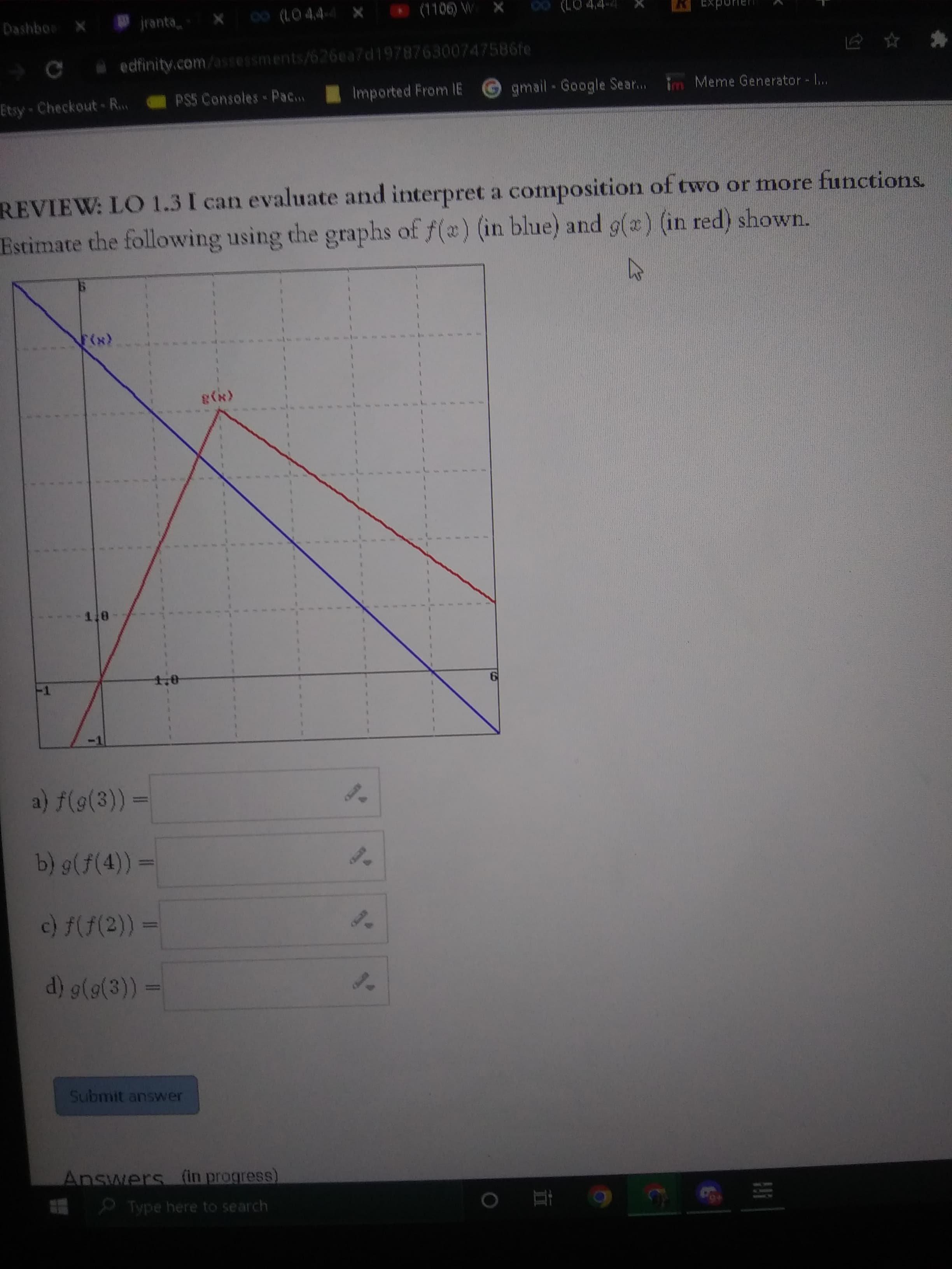 立
Dashboo X
jranta
Ca
edfinity.com/assessments/
ents/626ea7d197876300747586fe
Etsy Checkout-R..
PS5 Consoles- Pac...
Imported From IE
gmail Google Sear..
Meme Generator ...
REVIEW: LO 1.3 I can evaluate and interpret a composition of two or more functions.
Estimate the following using the graphs of f(x) (in blue) and g(a) (in red) shown.
1.0
a) f(9(3)) =
b) g(f(4))3=
c) f(f(2)) =
Submit answer
Answers (in progress)
Type here to search
