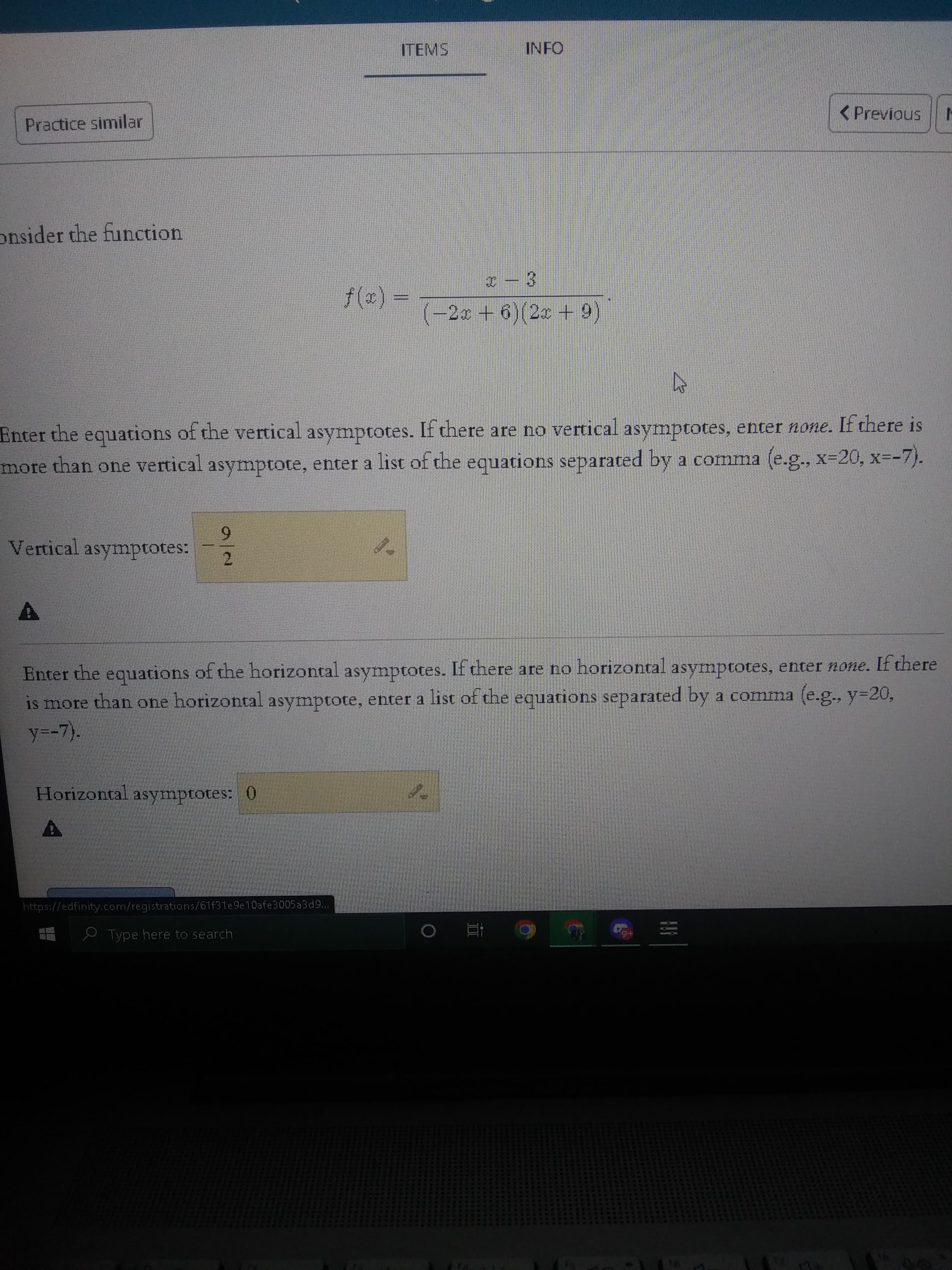 ITEMS
INFO
Practice similar
<Previous
onsider the function
(-2x + 6)(2 + 9)
Enter the equations of the vertical asymptotes. If there are no vertical asymptotes, enter none. If there is
inore
than one vertical asymptote, enter a list of the equations separated by a comma (e.g., x-20, x=-7).
6.
Vertical asymptotes:
Enter the of the horizontal asymptotes. If there are no horizontal asymptotes, enter none. If there
is more than one horizontal asymptote, enter a list of the equations separated by a comma (e.g., y=20,
equations
y=-7).
Horizontal asymptotes: 0
https://edfinity.com/registrations/61f31e9e10afe3005a3d9...
e Type here to search
