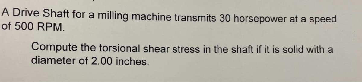 A Drive Shaft for a milling machine transmits 30 horsepower at a speed
of 500 RPM.
Compute the torsional shear stress in the shaft if it is solid with a
diameter of 2.00 inches.