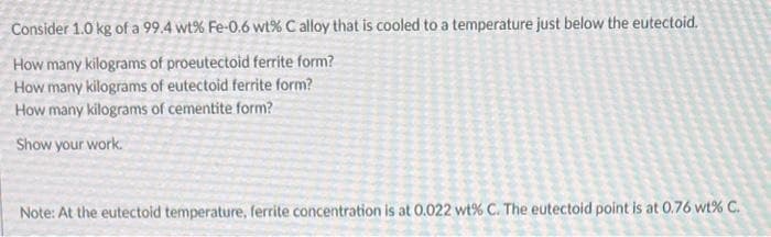 Consider 1.0 kg of a 99.4 wt% Fe-0.6 wt% C alloy that is cooled to a temperature just below the eutectoid.
How many kilograms of proeutectoid ferrite form?
How many kilograms of eutectoid ferrite form?
How many kilograms of cementite form?
Show your work.
Note: At the eutectoid temperature, ferrite concentration is at 0.022 wt% C. The eutectoid point is at 0.76 wt% C.