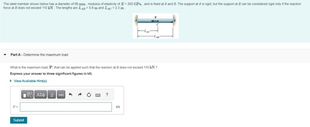 The steel member shown below has a diameter of 69 mm, modulus of elasticity of E=200 GPa, and is fixed at A and B. The support at A is rigid, but the support at B can be considered rigid only if the reaction
force at B does not exceed 110 kN. The lengths are LAB = 5.8 m and LAC = 2.3 m
▼Part A - Determine the maximum load
LAC
What is the maximum load, P, that can be applied such that the reaction at B does not exceed 110 kN ?
Express your answer to three significant figures in kN.
▸ View Available Hint(s)
1 ΑΣΦ. Η vec
?
P=
Submit
KN