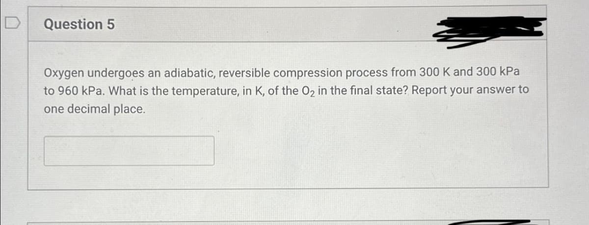 D
Question 5
Oxygen undergoes an adiabatic, reversible compression process from 300 K and 300 kPa
to 960 kPa. What is the temperature, in K, of the O2 in the final state? Report your answer to
one decimal place.