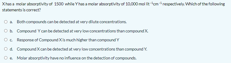 Xhas a molar absorptivity of 1500 while Y has a molar absorptivity of 10,000 mol lit -cm-1 respectively. Which of the following
statements is correct?
a. Both compounds can be detected at very dilute concentrations.
O b. Compound Y can be detected at very low concentrations than compound X.
O. Response of Compound X is much higher than compound Y
O d. Compound X can be detected at very low concentrations than compound Y.
e. Molar absorptivity have no influence on the detection of compounds.
