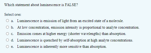 Which statement about luminescence is FALSE?
Select one:
O a. Luminescence is emission of light from an excited state of a molecule.
O b. At low concentration, emission intensity is proportional to analyte concentration.
c. Emission comes at higher energy (shorter wavelengths) than absorption.
d. Luminescence is quenched by self-absorption at high analyte concentrations.
e. Luminescence is inherently more sensitive than absorption.
