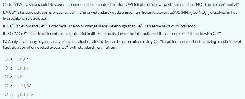 Cerium(IV) is a strong oxidizing agent commonly used in redox titrations. Which of the following statemnt is/are NOT true for cerium(IV)?
I.A Ce** standard solution is prepared using primary-standard-grade ammonium hexanitratocerate(IV), (NH4)2Ce(NO3); dissolved in hot
hydrochloric acid solution.
II. Ce** is yellow and Ce3* is colorless. The color change is abrupt enough that Ce** can serve as its own indicator.
III. Ce**/Ce* exists in different formal potential in different acids due to the interaction of the anions part of the acid with Ce**
IV. Analysis of many organic analyte such as alcohol, aldehydes can be determined using Ce**by an indirect method involving a technique of
back titration of unreacted excess Ce*with standard iron Il titrant
O a. 1,11,IV
O b. 1, II, III
O. I,II
O d. II, II, IV
O e. I, II, III, IV
