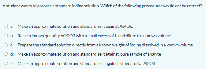 Astudent wants to prepare a standard iodine solution. Which of the following procedures would not be correct?
O a. Make an approximate solution and standardize it against As406.
O b. React a known quantity of KIO3 with a small excess of - and dilute to a known volume.
O. Prepare the standard solution directly from a known weight of iodine dissolved in a known volume
d. Make an approximate solution and standardize it against pure sample of analyte
e. Make an approximate solution and standardize it against standard Na2S203
