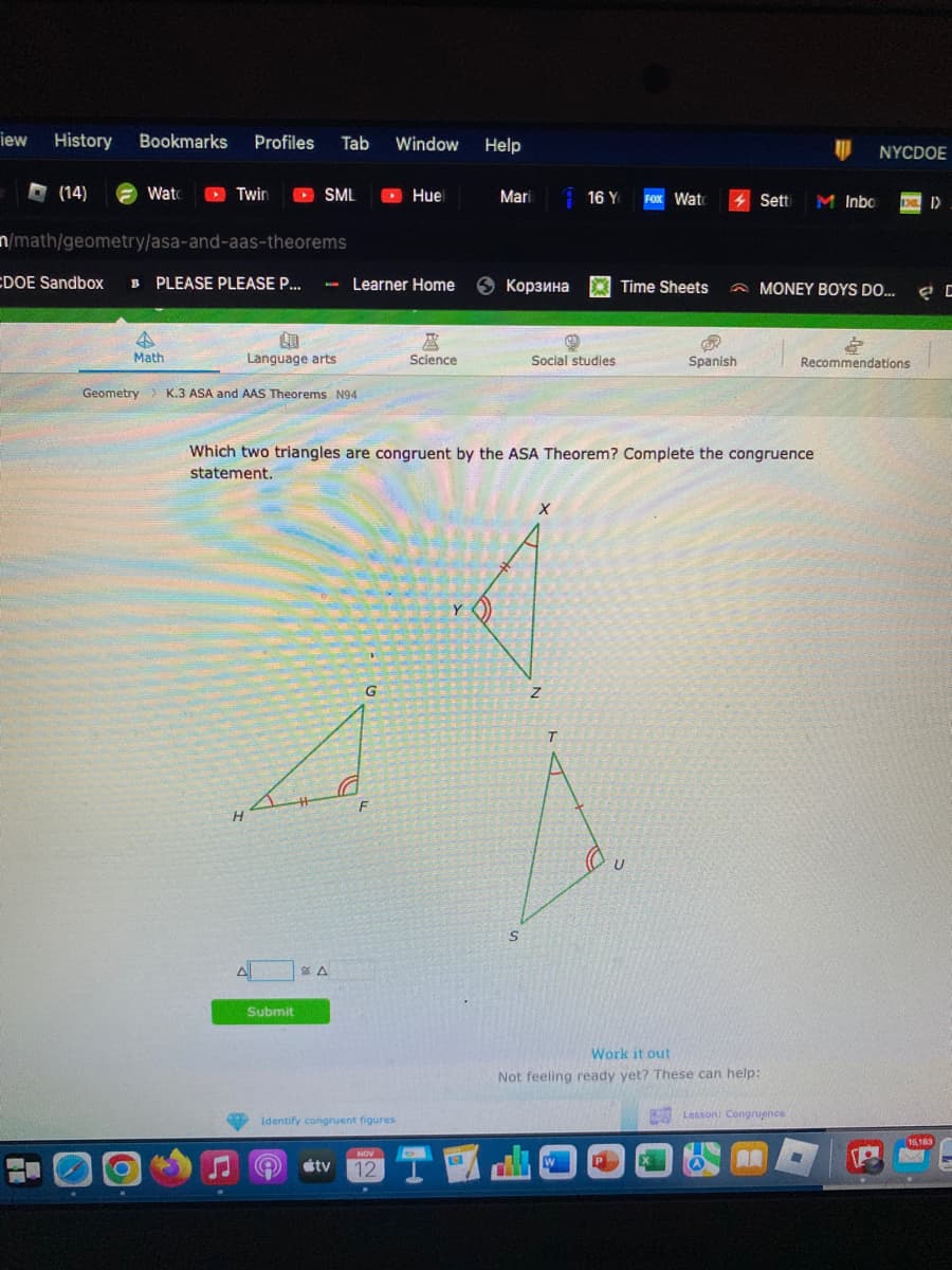 iew
History Bookmarks Profiles Tab Window Help
H
(14)
Watc
O
Twin
4
Math
n/math/geometry/asa-and-aas-theorems
CDOE Sandbox B PLEASE PLEASE P... - Learner Home 6 Корзина
Geometry > K.3 ASA and AAS Theorems N941
SML
Ca
Language arts
H
AL
Submit
* Δ
G
F
Identify congruent figures
Huel
NOV
12
tv
©
区
Science
Which two triangles are congruent by the ASA Theorem? Complete the congruence
statement.
Mari
Y())
S
Social studies
X
16 Y FOX Watc
Z
T
Time Sheets
P
B
Spanish
U
Work it out
Not feeling ready yet? These can help:
Setti
Lesson: Congruence
W
MONEY BOYS DO...
AR
NYCDOE
M Inbo DI)
&
Recommendations
ㄹㄷ
15,183
A