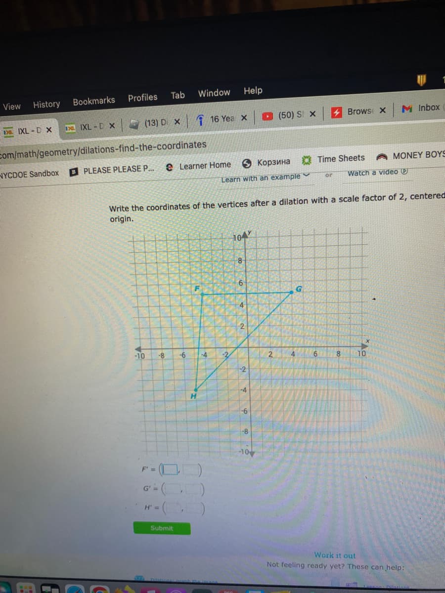 View History
1. IXL-D X
Bookmarks
NYCDOE Sandbox
1. IXL-D X
Profiles Tab
(13) Di X
com/math/geometry/dilations-find-the-coordinates
-10
F' =
-8
G' ==
eLearner Homе
корзина Time Sheets
B PLEASE PLEASE P...
Watch a video D
Learn with an example
H' =
Window
Submit
Write the coordinates of the vertices after a dilation with a scale factor of 2, centered
origin.
-6
F
H
-4
16 Yea X
30)
-2
Help
104
8
6
4
2
-2
-4
-6
-8
(50) S X
-10
2
4
G
or
6
Brows x M Inbox
X
8
A MONEY BOYS
10
Work it out
Not feeling ready yet? These can help:
LOREAR Dilations