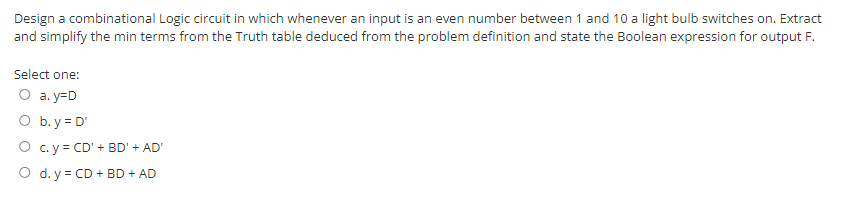 Design a combinational Logic circuit in which whenever an input is an even number between 1 and 10 a light bulb switches on. Extract
and simplify the min terms from the Truth table deduced from the problem definition and state the Boolean expression for output F.
Select one:
O a. y=D
O b.y = D'
O c. y = CD' + BD' + AD'
O d. y = CD + BD + AD
