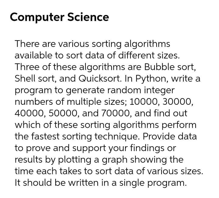 Computer Science
There are various sorting algorithms
available to sort data of different sizes.
Three of these algorithms are Bubble sort,
Shell sort, and Quicksort. In Python, write a
program to generate random integer
numbers of multiple sizes; 10000, 30000,
40000, 50000, and 70000, and find out
which of these sorting algorithms perform
the fastest sorting technique. Provide data
to prove and support your findings or
results by plotting a graph showing the
time each takes to sort data of various sizes.
It should be written in a single program.
