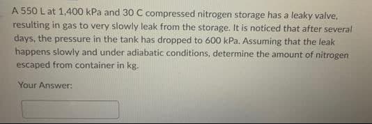 A 550 L at 1,400 kPa and 30 C compressed nitrogen storage has a leaky valve.
resulting in gas to very slowly leak from the storage. It is noticed that after several
days, the pressure in the tank has dropped to 600 kPa. Assuming that the leak
happens slowly and under adiabatic conditions, determine the amount of nitrogen
escaped from container in kg.
Your Answer: