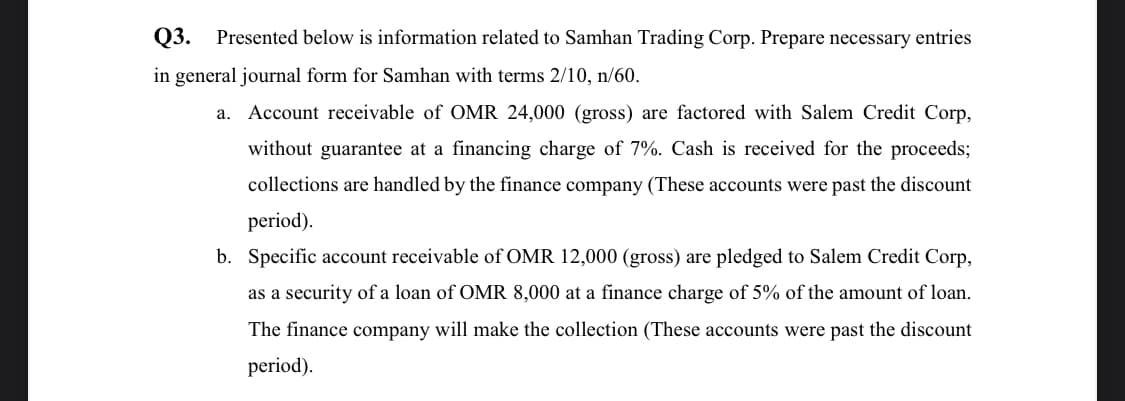 Q3.
Presented below is information related to Samhan Trading Corp. Prepare necessary entries
in general journal form for Samhan with terms 2/10, n/60.
a. Account receivable of OMR 24,000 (gross) are factored with Salem Credit Corp,
without guarantee at a financing charge of 7%. Cash is received for the proceeds;
collections are handled by the finance company (These accounts were past the discount
period).
b. Specific account receivable of OMR 12,000 (gross) are pledged to Salem Credit Corp,
as a security of a loan of OMR 8,000 at a finance charge of 5% of the amount of loan.
The finance company will make the collection (These accounts were past the discount
period).
