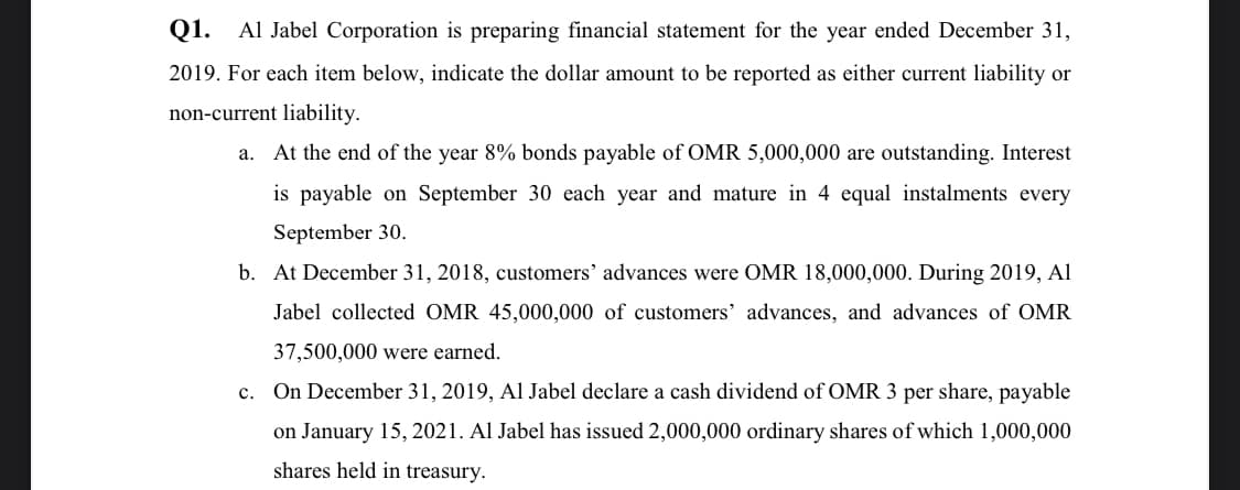 Q1. Al Jabel Corporation is preparing financial statement for the year ended December 31,
2019. For each item below, indicate the dollar amount to be reported as either current liability or
non-current liability.
a. At the end of the year 8% bonds payable of OMR 5,000,000 are outstanding. Interest
is payable on September 30 each year and mature in 4 equal instalments every
September 30.
b. At December 31, 2018, customers' advances were OMR 18,000,000. During 2019, Al
Jabel collected OMR 45,000,000 of customers' advances, and advances of OMR
37,500,000 were earned.
c. On December 31, 2019, Al Jabel declare a cash dividend of OMR 3 per share, payable
on January 15, 2021. Al Jabel has issued 2,000,000 ordinary shares of which 1,000,000
shares held in treasury.
