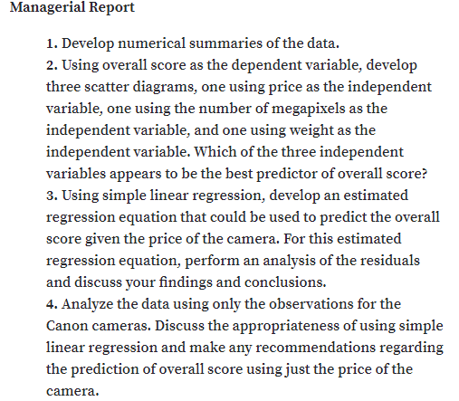 Managerial Report
1. Develop numerical summaries of the data.
2. Using overall score as the dependent variable, develop
three scatter diagrams, one using price as the independent
variable, one using the number of megapixels as the
independent variable, and one using weight as the
independent variable. Which of the three independent
variables appears to be the best predictor of overall score?
3. Using simple linear regression, develop an estimated
regression equation that could be used to predict the overall
score given the price of the camera. For this estimated
regression equation, perform an analysis of the residuals
and discuss your findings and conclusions.
4. Analyze the data using only the observations for the
Canon cameras. Discuss the appropriateness of using simple
linear regression and make any recommendations regarding
the prediction of overall score using just the price of the
camera.
