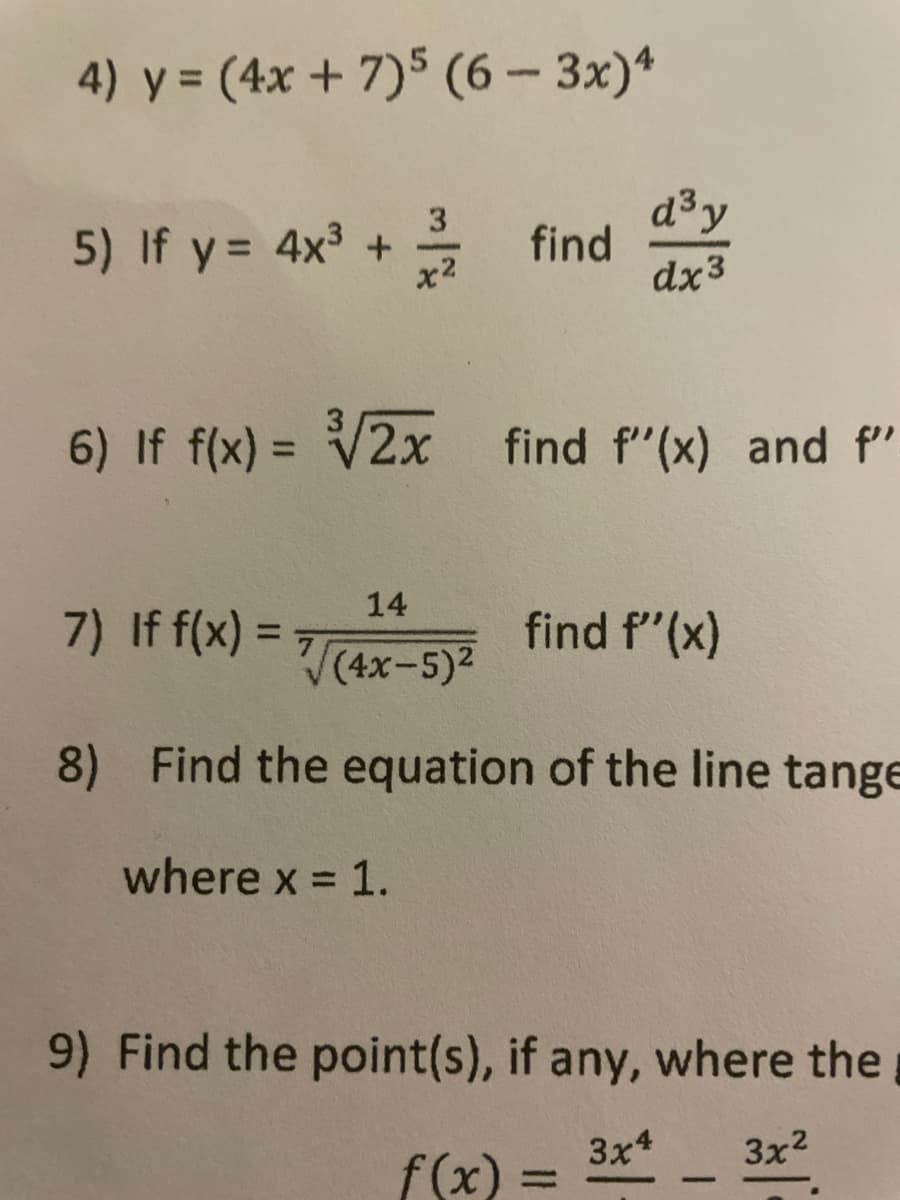 4) y = (4x + 7)5 (6- 3x)*
d3y
2 find
dx3
3
5) If y= 4x3 +
x2
6) If f(x) = V2x find f"(x) and f"
14
7) If f(x) =
find f"(x)
%3D
(4х-5)2
8) Find the equation of the line tange
where x = 1.
9) Find the point(s), if any, where the
3x4
3x2
f(x)
%3D
