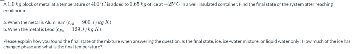 A1.0 kg block of metal at a temperature of 400°C is added to 0.65 kg of ice at – 25° C in a well insulated container. Find the final state of the system after reaching
equilibrium:
= 900 J/kg K)
129 J/kg K)
a. When the metal is Aluminum (cAL
b. When the metal is Lead (CPh
Please explain how you found the final state of the mixture when answering the question. Is the final state, ice, ice-water mixture, or liquid water only? How much of the ice has
changed phase and what is the final temperature?
