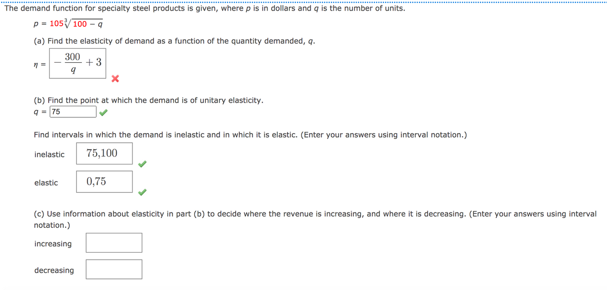 The demand function for specialty steel products is given, where p is in dollars and q is the number of units.
p =
105100 – q
(a) Find the elasticity of demand as a function of the quantity demanded, q.
300
+ 3
(b) Find the point at which the demand is of unitary elasticity.
q = |75
Find intervals in which the demand is inelastic and in which it is elastic. (Enter your answers using interval notation.)
inelastic
75,100
elastic
0,75
(c) Use information about elasticity in part (b) to decide where the revenue is increasing, and where it is decreasing. (Enter your answers using interval
notation.)
increasing
decreasing
