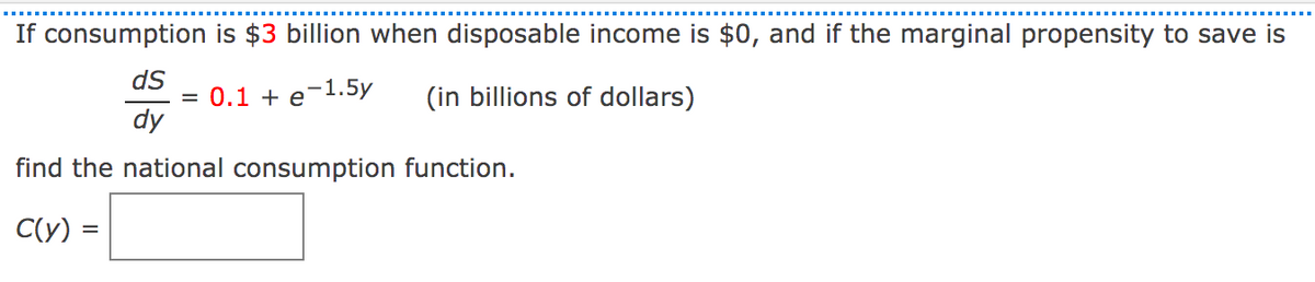 If consumption is $3 billion when disposable income is $0, and if the marginal propensity to save is
ds
0.1 + e-1.5y
(in billions of dollars)
dy
find the national consumption function.
C(y) =
