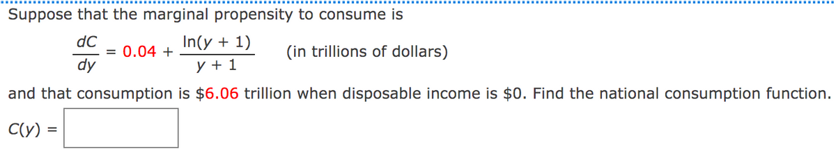 Suppose that the marginal propensity to consume is
dC
= 0.04 +
dy
In(y + 1)
(in trillions of dollars)
y + 1
and that consumption is $6.06 trillion when disposable income is $0. Find the national consumption function.
C(Y) =
