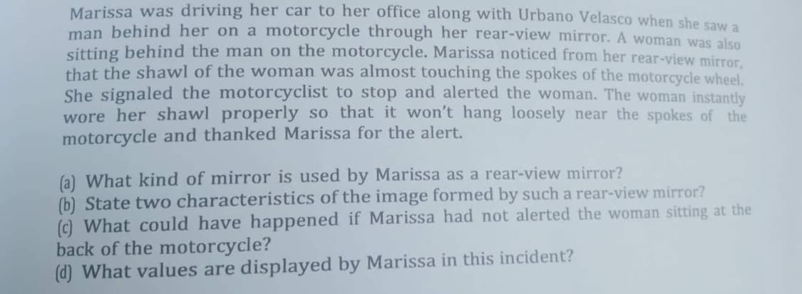 Marissa was driving her car to her office along with Urbano Velasco when she saw a
man behind her on a motorcycle through her rear-view mirror. A woman was also
sitting behind the man on the motorcycle. Marissa noticed from her rear-view mirror,
that the shawl of the woman was almost touching the spokes of the motorcycle wheel.
She signaled the motorcyclist to stop and alerted the woman. The woman instantly
wore her shawl properly so that it won't hang loosely near the spokes of the
motorcycle and thanked Marissa for the alert.
(a) What kind of mirror is used by Marissa as a rear-view mirror?
(b) State two characteristics of the image formed by such a rear-view mirror?
(c) What could have happened if Marissa had not alerted the woman sitting at the
back of the motorcycle?
(d) What values are displayed by Marissa in this incident?